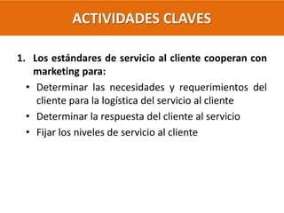 ACTIVIDADES CLAVES
1. Los estándares de servicio al cliente cooperan con
marketing para:
• Determinar las necesidades y requerimientos del
cliente para la logística del servicio al cliente
• Determinar la respuesta del cliente al servicio
• Fijar los niveles de servicio al cliente
 