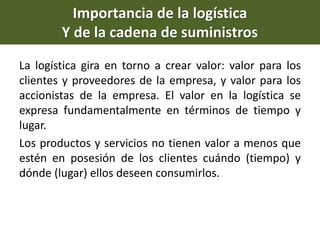 Importancia de la logística
Y de la cadena de suministros
La logística gira en torno a crear valor: valor para los
clientes y proveedores de la empresa, y valor para los
accionistas de la empresa. El valor en la logística se
expresa fundamentalmente en términos de tiempo y
lugar.
Los productos y servicios no tienen valor a menos que
estén en posesión de los clientes cuándo (tiempo) y
dónde (lugar) ellos deseen consumirlos.
 