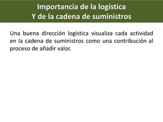Importancia de la logística
Y de la cadena de suministros
Una buena dirección logística visualiza cada actividad
en la cadena de suministros como una contribución al
proceso de añadir valor.
 
