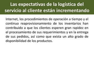 Las expectativas de la logística del
servicio al cliente están incrementando
Internet, los procedimientos de operación a tiempo y el
continuo reaprovisionamiento de los inventarios han
contribuido a que los clientes esperen gran rapidez en
el procesamiento de sus requerimientos y en la entrega
de sus pedidos, así como que exista un alto grado de
disponibilidad de los productos.
 