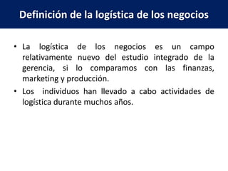Definición de la logística de los negocios
• La logística de los negocios es un campo
relativamente nuevo del estudio integrado de la
gerencia, si lo comparamos con las finanzas,
marketing y producción.
• Los individuos han llevado a cabo actividades de
logística durante muchos años.
 