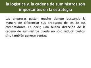 la logística y, la cadena de suministros son
importantes en la estrategia
Las empresas gastan mucho tiempo buscando la
manera de diferenciar sus productos de los de sus
competidores. Es decir, una buena dirección de la
cadena de suministros puede no sólo reducir costos,
sino también generar ventas.
 