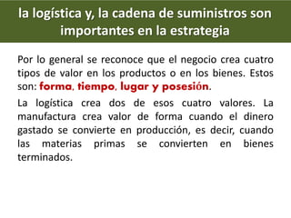 Por lo general se reconoce que el negocio crea cuatro
tipos de valor en los productos o en los bienes. Estos
son: forma, tiempo, lugar y posesión.
La logística crea dos de esos cuatro valores. La
manufactura crea valor de forma cuando el dinero
gastado se convierte en producción, es decir, cuando
las materias primas se convierten en bienes
terminados.
la logística y, la cadena de suministros son
importantes en la estrategia
 