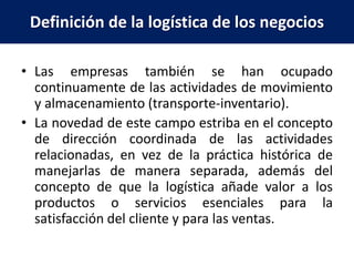Definición de la logística de los negocios
• Las empresas también se han ocupado
continuamente de las actividades de movimiento
y almacenamiento (transporte-inventario).
• La novedad de este campo estriba en el concepto
de dirección coordinada de las actividades
relacionadas, en vez de la práctica histórica de
manejarlas de manera separada, además del
concepto de que la logística añade valor a los
productos o servicios esenciales para la
satisfacción del cliente y para las ventas.
 