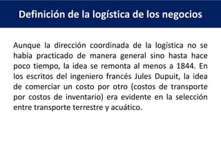 Definición de la logística de los negocios
Aunque la dirección coordinada de la logística no se
había practicado de manera general sino hasta hace
poco tiempo, la idea se remonta al menos a 1844. En
los escritos del ingeniero francés Jules Dupuit, la idea
de comerciar un costo por otro (costos de transporte
por costos de inventario) era evidente en la selección
entre transporte terrestre y acuático.
 