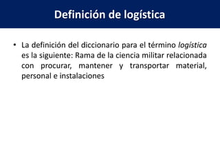 Definición de logística
• La definición del diccionario para el término logística
es la siguiente: Rama de la ciencia militar relacionada
con procurar, mantener y transportar material,
personal e instalaciones
 