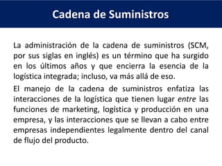 Cadena de Suministros
La administración de la cadena de suministros (SCM,
por sus siglas en inglés) es un término que ha surgido
en los últimos años y que encierra la esencia de la
logística integrada; incluso, va más allá de eso.
El manejo de la cadena de suministros enfatiza las
interacciones de la logística que tienen lugar entre las
funciones de marketing, logística y producción en una
empresa, y las interacciones que se llevan a cabo entre
empresas independientes legalmente dentro del canal
de flujo del producto.
 