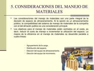 5. CONSIDERACIONES DEL MANEJO DE
MATERIALES




Las consideraciones del manejo de materiales son una parte integral de la
decisión de espacio de almacenamiento. Si la opción es un almacenamiento
público, la compatibilidad del sistema de manejo de materiales de la compañía
con el del almacén público es una consideración principal.
Los objetivos para el manejo de materiales están centrados en el costo, es
decir, reducir el costo de manejo e incrementar la utilización del espacio. La
mejora de la eficiencia en el manejo de materiales se desarrolla paralela a
cuatro líneas:






Agrupamiento de la carga.
Distribución del espacio.
Elección del equipo de almacenamiento.
Elección del equipo de movimiento.

 