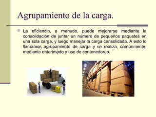 Agrupamiento de la carga.
 La

eficiencia, a menudo, puede mejorarse mediante la
consolidación de juntar un número de pequeños paquetes en
una sola carga, y luego manejar la carga consolidada. A esto lo
llamamos agrupamiento de carga y se realiza, comúnmente,
mediante entarimado y uso de contenedores.

 