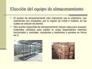 Elección del equipo de almacenamiento
 El auxiliar de almacenamiento más importante sea la estantería. Las

estanterías son anaqueles, por lo regular de metal o madera, en las
cuales se colocan los bienes.
 Otro auxiliar disponible de almacenamiento incluye cajas para anaquel,
materiales utilizados para sujetar la carga (separadores internos)
horizontales y verticales, recipientes y bastidores o paneles en forma
de U.

 