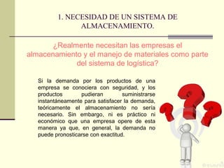 1. NECESIDAD DE UN SISTEMA DE
ALMACENAMIENTO.
¿Realmente necesitan las empresas el
almacenamiento y el manejo de materiales como parte
del sistema de logística?
Si la demanda por los productos de una
empresa se conociera con seguridad, y los
productos
pudieran
suministrarse
instantáneamente para satisfacer la demanda,
teóricamente el almacenamiento no sería
necesario. Sin embargo, ni es práctico ni
económico que una empresa opere de esta
manera ya que, en general, la demanda no
puede pronosticarse con exactitud.

 