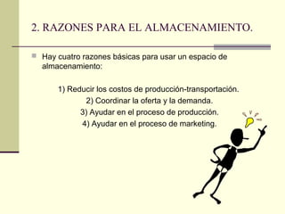 2. RAZONES PARA EL ALMACENAMIENTO.
 Hay cuatro razones básicas para usar un espacio de

almacenamiento:
1) Reducir los costos de producción-transportación.
2) Coordinar la oferta y la demanda.
3) Ayudar en el proceso de producción.
4) Ayudar en el proceso de marketing.

 