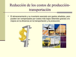 Reducción de los costos de produccióntransportación
 El almacenamiento y su inventario asociado son gastos añadidos, pero

pueden ser compensados por costos más bajos obtenidos gracias a la
mejora en la eficiencia en la transportación y la producción.

 