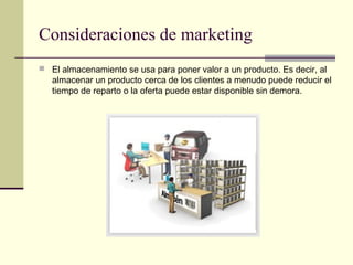 Consideraciones de marketing
 El almacenamiento se usa para poner valor a un producto. Es decir, al

almacenar un producto cerca de los clientes a menudo puede reducir el
tiempo de reparto o la oferta puede estar disponible sin demora.

 