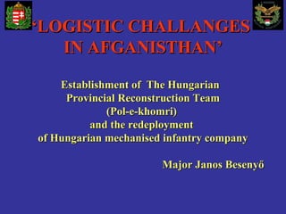 ‘‘LOGISTIC CHALLANGESLOGISTIC CHALLANGES
IN AFGANISTHAN’IN AFGANISTHAN’
Establishment of The HungarianEstablishment of The Hungarian
Provincial Reconstruction TeamProvincial Reconstruction Team
(Pol-e-khomri)(Pol-e-khomri)
and the redeploymentand the redeployment
of Hungarian mechanised infantry companyof Hungarian mechanised infantry company
Major Janos BesenyőMajor Janos Besenyő
 