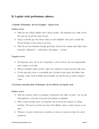 Job Performance Evaluation Form Page 8
II. Logistic clerk performance phrases
1.Attitude Performance Review Examples – logistic clerk
Positive review
 Holly has one of those attitudes that is always positive. She frequently has a smile on her
face and you can tell she enjoys her job.
 Greg is a cheerful guy who always makes you feel delighted when you’re around him.
We are fortunate to have Greg on our team.
 Thom has an even demeanor through good times and bad. His constant cheer helps others
keep their “enthusiasm” – both positive and negative – in check.
Negative review
 Jim frequently gives off “an air” of superiority to his coworkers. He is not approachable
and is rough to work with.
 Bill has a dreadful outlook at times which has a tendency to bring down the entire team.
 For the most part, Lenny is a personable guy, but when he gets upset, his attitude turns
shocking. Lenny needs to balance his personality out and not react so much to negative
events.
2.Creativity and Innovation Performance Review Phrases for logistic clerk
Positive review
 Sally has a creative touch in a sometimes monotonous role within our team – the way she
adds inspiration to the day to day tasks she performs is admirable.
 When a major problem arises, we frequently turn to Jon for his creativity in solving
problems. The way he can look at an issue from different sides is a great resource to our
team.
 Whenever we need a fresh look at a problem, we know we can turn to Julia for a novel
perspective.
 