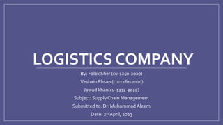 LOGISTICS COMPANY
By: Falak Sher (cu-1250-2020)
Veshain Ehsan (cu-1261-2020)
Jawad khan(cu-1272-2020)
Subject: Supply Chain Management
Submitted to: Dr. Muhammad Aleem
Date: 2ndApril, 2023
 