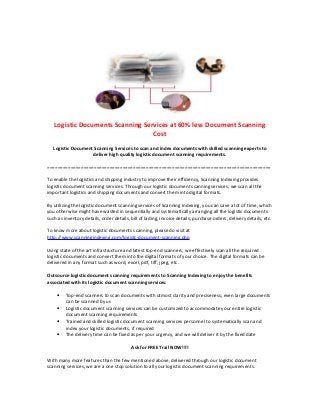 Logistic Documents Scanning Services at 60% less Document Scanning
                                  Cost
   Logistic Document Scanning Services to scan and index documents with skilled scanning experts to
                    deliver high quality logistic document scanning requirements.

======================================================================================

To enable the logistics and shipping industry to improve their efficiency, Scanning Indexing provides
logistic document scanning services. Through our logistic document scanning services, we scan all the
important logistics and shipping documents and convert them into digital formats.

By utilizing the logistic document scanning services of Scanning Indexing, you can save a lot of time, which
you otherwise might have wasted in sequentially and systematically arranging all the logistic documents
such as inventory details, order details, bill of lading, invoice details, purchase orders, delivery details, etc.

To know more about logistic documents scanning, please do visit at
http://www.scanningindexing.com/logistc-document-scanning.php

Using state of the art infrastructure and latest top-end scanners, we effectively scan all the required
logistic documents and convert them into the digital formats of your choice. The digital formats can be
delivered in any format such as word, excel, pdf, tiff, jpeg, etc.

Outsource logistic document scanning requirements to Scanning Indexing to enjoy the benefits
associated with its logistic document scanning services:

    •    Top-end scanners to scan documents with utmost clarity and preciseness; even large documents
         can be scanned by us
    •    Logistic document scanning services can be customized to accommodate your entire logistic
         document scanning requirements
    •    Trained and skilled logistic document scanning services personnel to systematically scan and
         index your logistic documents, if required
    •    The delivery time can be fixed as per your urgency, and we will deliver it by the fixed date

                                          Ask for FREE Trail NOW!!!!

With many more features than the few mentioned above, delivered through our logistic document
scanning services, we are a one stop solution to all your logistic document scanning requirements.
 