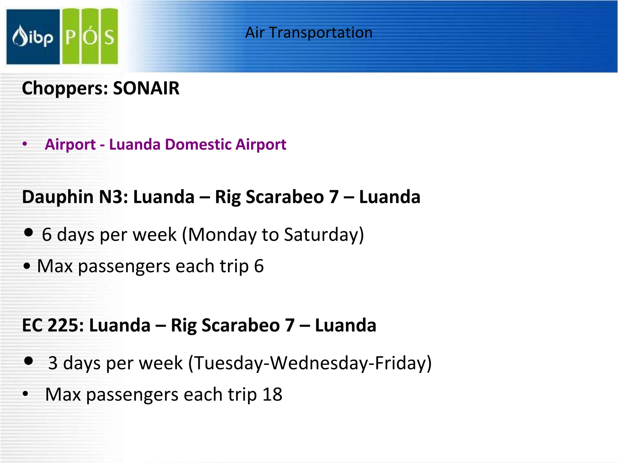 Air Transportation
Choppers: SONAIR
• Airport - Luanda Domestic Airport
Dauphin N3: Luanda – Rig Scarabeo 7 – Luanda
• 6 days per week (Monday to Saturday)
• Max passengers each trip 6
EC 225: Luanda – Rig Scarabeo 7 – Luanda
• 3 days per week (Tuesday-Wednesday-Friday)
• Max passengers each trip 18
 