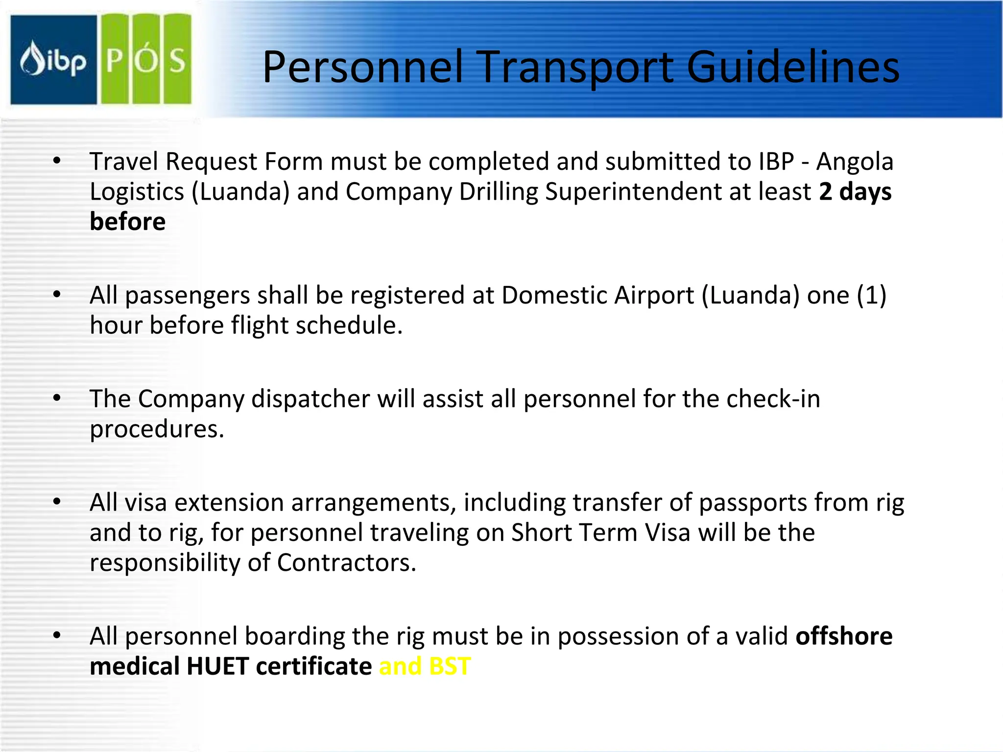 Personnel Transport Guidelines
• Travel Request Form must be completed and submitted to IBP - Angola
Logistics (Luanda) and Company Drilling Superintendent at least 2 days
before
• All passengers shall be registered at Domestic Airport (Luanda) one (1)
hour before flight schedule.
• The Company dispatcher will assist all personnel for the check-in
procedures.
• All visa extension arrangements, including transfer of passports from rig
and to rig, for personnel traveling on Short Term Visa will be the
responsibility of Contractors.
• All personnel boarding the rig must be in possession of a valid offshore
medical HUET certificate and BST
 