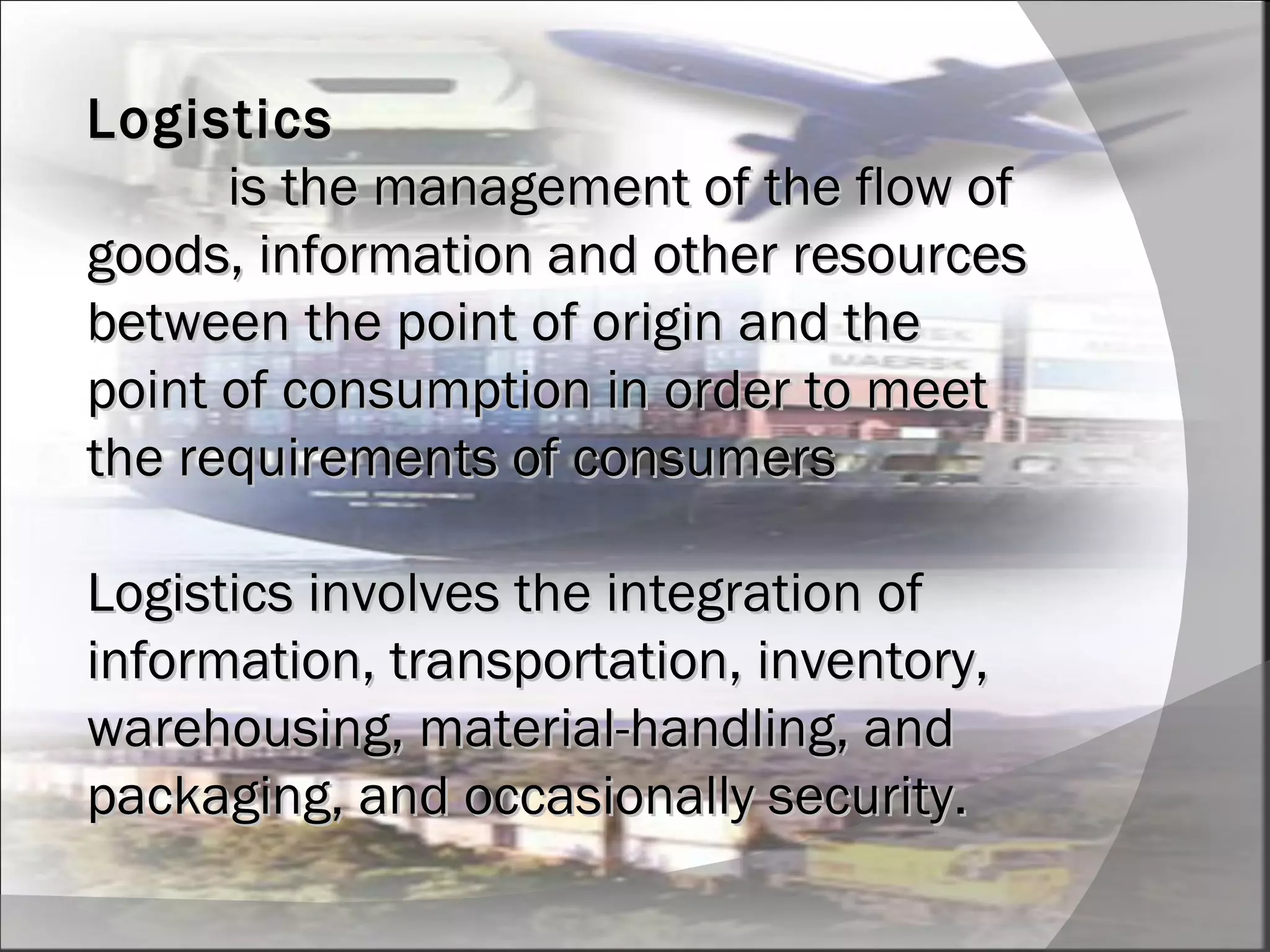Logistics   is the management of the flow of goods, information and other resources between the point of origin and the point of consumption in order to meet the requirements of consumers Logistics involves the integration of information, transportation, inventory, warehousing, material-handling, and packaging, and occasionally security. 