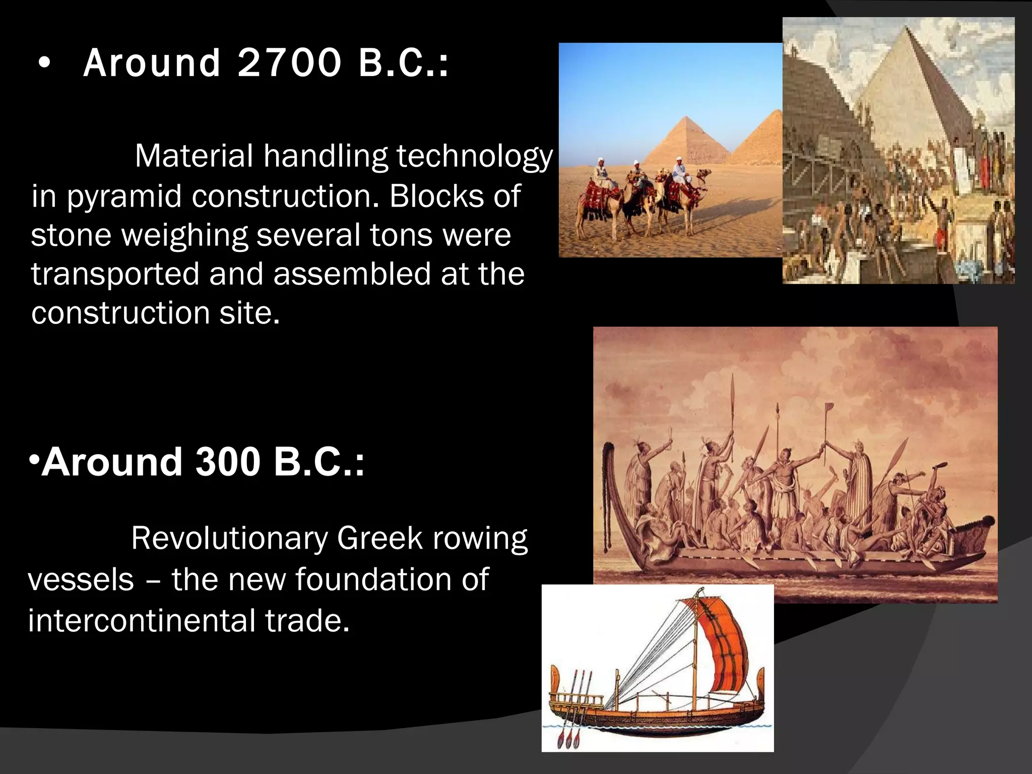 Around 2700 B.C.:  Material handling technology in pyramid construction. Blocks of stone weighing several tons were transported and assembled at the construction site. Around 300 B.C.: Revolutionary Greek rowing vessels – the new foundation of intercontinental trade. Revolutionary Greek rowing vessels – the new foundation of intercontinental trade. 