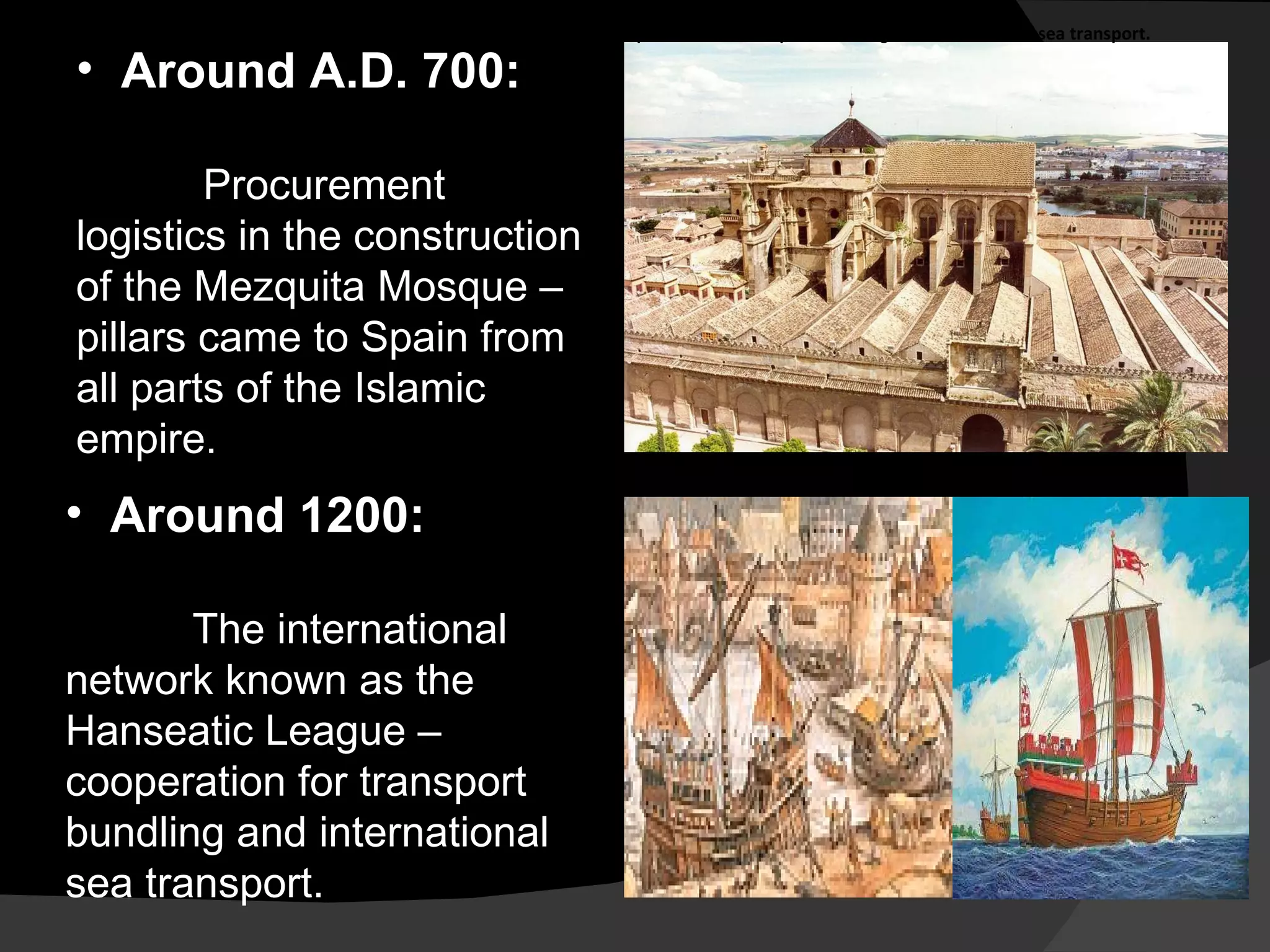 Around A.D. 700: Procurement logistics in the construction of the Mezquita Mosque – pillars came to Spain from all parts of the Islamic empire. Around 1200:  The international network known as the Hanseatic League – cooperation for transport bundling and international sea transport. Around 1200:  The international network known as the Hanseatic League  –  cooperation for transport bundling and international sea transport. 