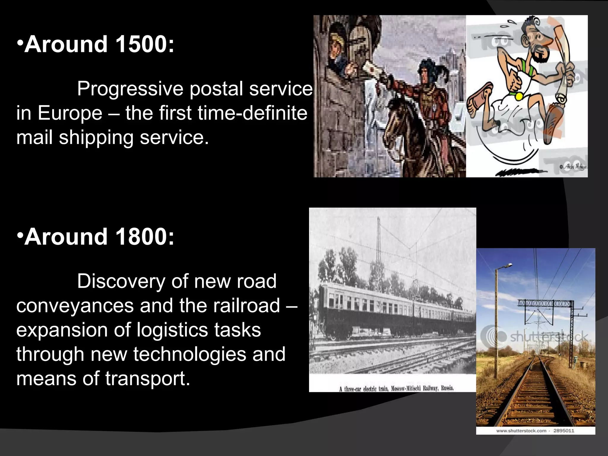 Around 1500: Progressive postal service in Europe – the first time-definite mail shipping service. Around 1800: Discovery of new road conveyances and the railroad – expansion of logistics tasks through new technologies and means of transport. 