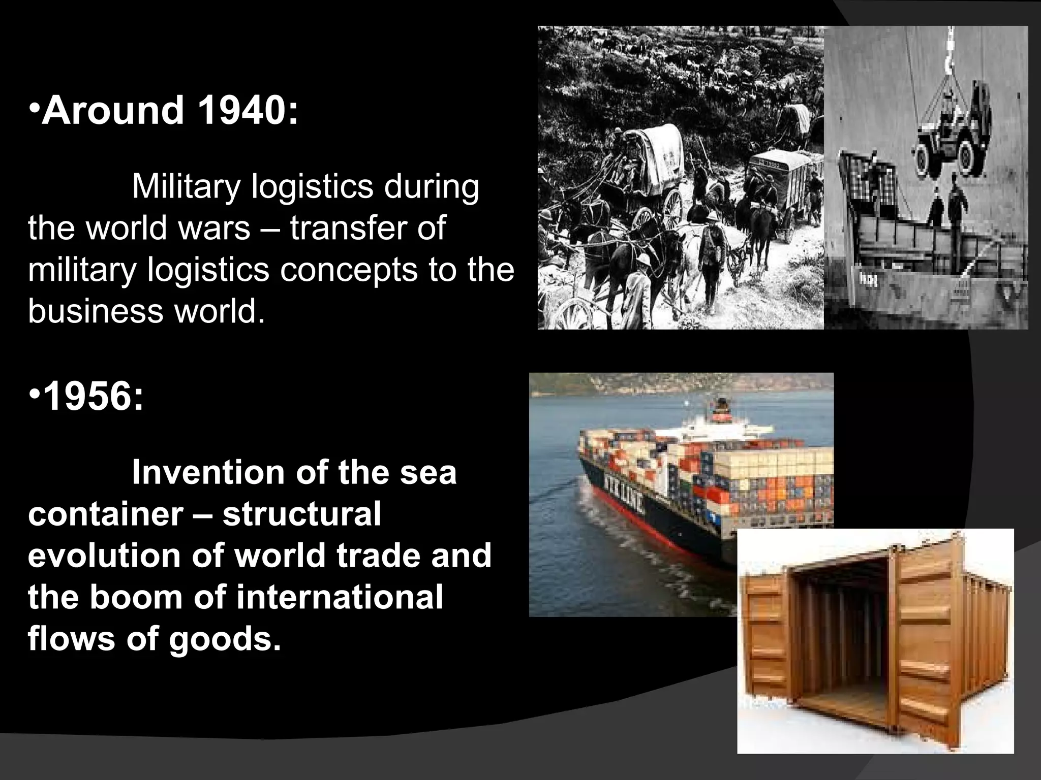Around 1940: Military logistics during the world wars – transfer of military logistics concepts to the business world. 1956:  Invention of the sea container – structural evolution of world trade and the boom of international flows of goods. 