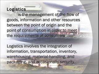 Logistics   is the management of the flow of goods, information and other resources between the point of origin and the point of consumption in order to meet the requirements of consumers Logistics involves the integration of information, transportation, inventory, warehousing, material-handling, and packaging, and occasionally security. 