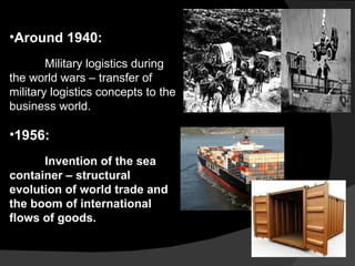 Around 1940: Military logistics during the world wars – transfer of military logistics concepts to the business world. 1956:  Invention of the sea container – structural evolution of world trade and the boom of international flows of goods. 