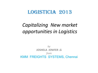 LOGISTICIA 2013
Capitalizing New market
opportunities in Logistics
by

JOSHELA JENIFER .G
from

KMM FREIGHTS SYSTEMS, Chennai

 