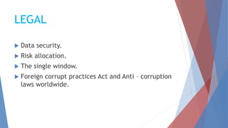 LEGAL
 Data security.
 Risk allocation.
 The single window.
 Foreign corrupt practices Act and Anti – corruption
laws worldwide.
 