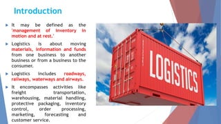 Introduction
 It may be defined as the
'management of inventory in
motion and at rest.'
 Logistics is about moving
materials, information and funds
from one business to another
business or from a business to the
consumer.
 Logistics includes roadways,
railways, waterways and airways.
 It encompasses activities like
freight transportation,
warehousing, material handling,
protective packaging, inventory
control, order processing,
marketing, forecasting and
customer service.
 