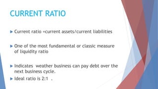 CURRENT RATIO
 Current ratio =current assets/current liabilities
 One of the most fundamental or classic measure
of liquidity ratio
 Indicates weather business can pay debt over the
next business cycle.
 Ideal ratio is 2:1 .
 