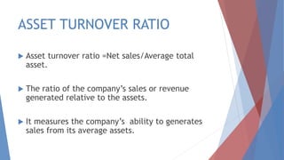 ASSET TURNOVER RATIO
 Asset turnover ratio =Net sales/Average total
asset.
 The ratio of the company’s sales or revenue
generated relative to the assets.
 It measures the company’s ability to generates
sales from its average assets.
 