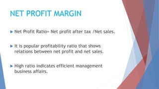 NET PROFIT MARGIN
 Net Profit Ratio= Net profit after tax /Net sales.
 It is popular profitability ratio that shows
relations between net profit and net sales.
 High ratio indicates efficient management
business affairs.
 