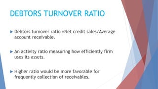 DEBTORS TURNOVER RATIO
 Debtors turnover ratio =Net credit sales/Average
account receivable.
 An activity ratio measuring how efficiently firm
uses its assets.
 Higher ratio would be more favorable for
frequently collection of receivables.
 