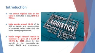 Introduction
 The annual logistics cost of the
world is estimated at about USD 3.5
Trillion
 India spends around 14.4% of its
GDP on logistics and transportation
as compared to less than 8% by the
other developing countries.
 Indian freight transport market is
expected to grow at a CAGR of
13.35% by 2020 driven by the
growth in the manufacturing,
retail, FMCG and e-commerce
sectors.
 