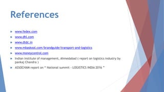 References
 www.fedex.com
 www.dhl.com
 www.dtdc.in
 www.mbaskool.com/brandguide/transport-and-logistics
 www.moneycontrol.com
 Indian institute of management, Ahmedabad ( report on logistics industry by
pankaj Chandra )
 ASSOCHAM report on “ National summit - LOGISTICS INDIA 2016 ”
 
