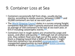 9. Container Loss at Sea
• Containers occasionally fall from ships, usually during
storms; according to media sources, between 2,000[57] and
10,000 containers are lost at sea each year.[58]
• The World Shipping Council states in a survey among freight
companies that this claim is grossly excessive and calculated
an average of 350 containers to be lost at sea each year, or
675 if including catastrophic events.[59] .
• Containers lost in rough waters are smashed by cargo and
waves, and often sink quickly.[57] Although not all containers
sink, they seldom float very high out of the water, making
them a shipping hazard that is difficult to detect. Freight
from lost containers has provided oceanographers with
unexpected opportunities to track global ocean currents,
notably a cargo of Friendly Floatees.[61]
 