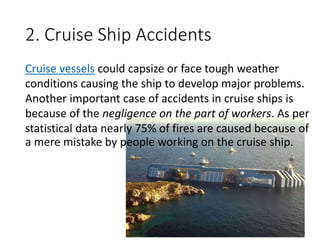 2. Cruise Ship Accidents
Cruise vessels could capsize or face tough weather
conditions causing the ship to develop major problems.
Another important case of accidents in cruise ships is
because of the negligence on the part of workers. As per
statistical data nearly 75% of fires are caused because of
a mere mistake by people working on the cruise ship.
 