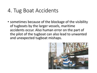 4. Tug Boat Accidents
• sometimes because of the blockage of the visibility
of tugboats by the larger vessels, maritime
accidents occur. Also human error on the part of
the pilot of the tugboat can also lead to unwanted
and unexpected tugboat mishaps.
 