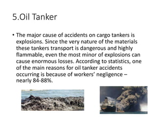 5.Oil Tanker
• The major cause of accidents on cargo tankers is
explosions. Since the very nature of the materials
these tankers transport is dangerous and highly
flammable, even the most minor of explosions can
cause enormous losses. According to statistics, one
of the main reasons for oil tanker accidents
occurring is because of workers’ negligence –
nearly 84-88%.
 
