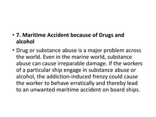 • 7. Maritime Accident because of Drugs and
alcohol
• Drug or substance abuse is a major problem across
the world. Even in the marine world, substance
abuse can cause irreparable damage. If the workers
of a particular ship engage in substance abuse or
alcohol, the addiction-induced frenzy could cause
the worker to behave erratically and thereby lead
to an unwanted maritime accident on board ships.
 