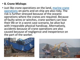 • 8. Crane Mishaps
• Just like crane operations on the land, marine crane
operations on ports and on ship are also risky. The
risk is further stressed because of the oceanic
operations where the cranes are required. Because
of faulty wires or winches, crane workers can lose
their life or in a worst case scenario, be alive but
with irreparable physical handicap. Alternatively,
accidents because of crane operations are also
caused because of negligence and inexperience on
the part of the worker.
 