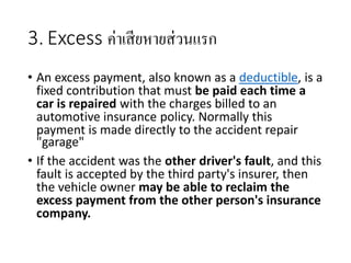 3. Excess ค่าเสียหายส่วนแรก
• An excess payment, also known as a deductible, is a
fixed contribution that must be paid each time a
car is repaired with the charges billed to an
automotive insurance policy. Normally this
payment is made directly to the accident repair
"garage"
• If the accident was the other driver's fault, and this
fault is accepted by the third party's insurer, then
the vehicle owner may be able to reclaim the
excess payment from the other person's insurance
company.
 