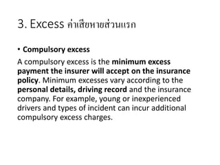 3. Excess ค่าเสียหายส่วนแรก
• Compulsory excess
A compulsory excess is the minimum excess
payment the insurer will accept on the insurance
policy. Minimum excesses vary according to the
personal details, driving record and the insurance
company. For example, young or inexperienced
drivers and types of incident can incur additional
compulsory excess charges.
 