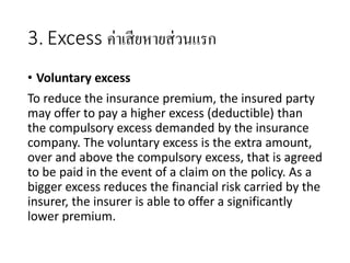 3. Excess ค่าเสียหายส่วนแรก
• Voluntary excess
To reduce the insurance premium, the insured party
may offer to pay a higher excess (deductible) than
the compulsory excess demanded by the insurance
company. The voluntary excess is the extra amount,
over and above the compulsory excess, that is agreed
to be paid in the event of a claim on the policy. As a
bigger excess reduces the financial risk carried by the
insurer, the insurer is able to offer a significantly
lower premium.
 