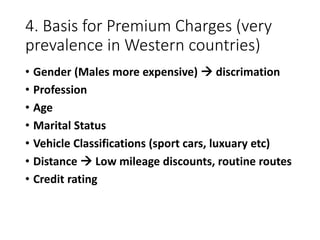 4. Basis for Premium Charges (very
prevalence in Western countries)
• Gender (Males more expensive)  discrimation
• Profession
• Age
• Marital Status
• Vehicle Classifications (sport cars, luxuary etc)
• Distance  Low mileage discounts, routine routes
• Credit rating
 